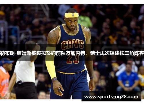 勒布朗-詹姆斯被曝拟签约前队友加内特，骑士再次组建铁三角阵容