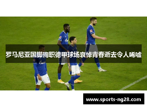罗马尼亚国脚殉职德甲球场哀悼青春逝去令人唏嘘