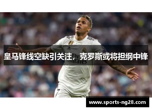 皇马锋线空缺引关注，克罗斯或将担纲中锋