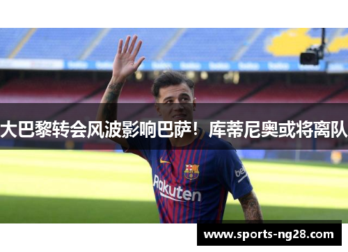 大巴黎转会风波影响巴萨！库蒂尼奥或将离队