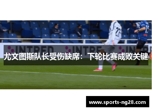 尤文图斯队长受伤缺席：下轮比赛成败关键