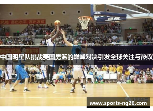中国明星队挑战美国男篮的巅峰对决引发全球关注与热议